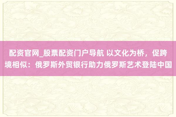 配资官网_股票配资门户导航 以文化为桥，促跨境相似：俄罗斯外贸银行助力俄罗斯艺术登陆中国