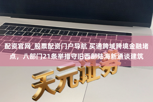 配资官网_股票配资门户导航 买通跨域跨境金融堵点，八部门21条举措守旧西部陆海新通谈建筑