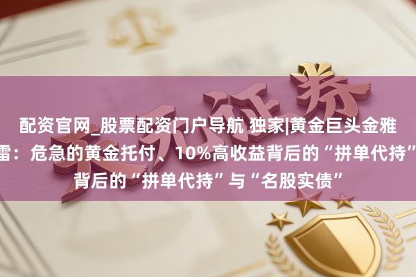 配资官网_股票配资门户导航 独家|黄金巨头金雅福70亿欢喜爆雷：危急的黄金托付、10%高收益背后的“拼单代持”与“名股实债”