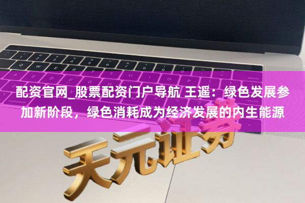 配资官网_股票配资门户导航 王遥：绿色发展参加新阶段，绿色消耗成为经济发展的内生能源