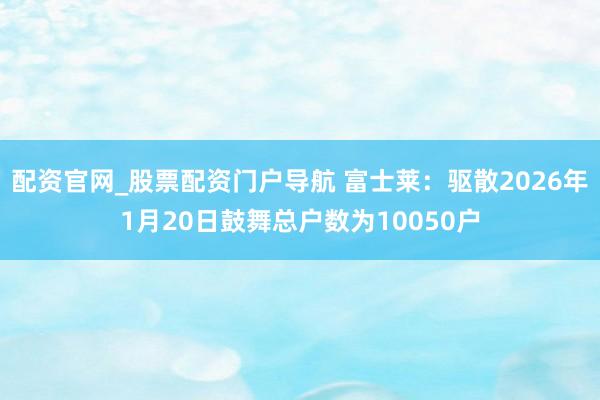 配资官网_股票配资门户导航 富士莱：驱散2026年1月20日鼓舞总户数为10050户