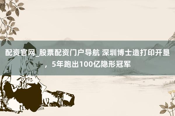 配资官网_股票配资门户导航 深圳博士造打印开垦，5年跑出100亿隐形冠军