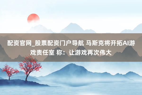 配资官网_股票配资门户导航 马斯克将开拓AI游戏责任室 称：让游戏再次伟大